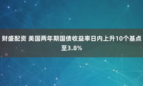 财盛配资 美国两年期国债收益率日内上升10个基点至3.8%