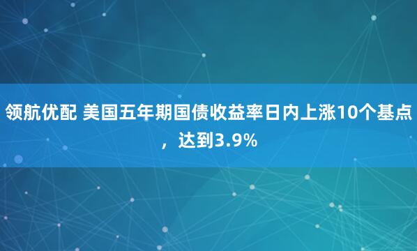 领航优配 美国五年期国债收益率日内上涨10个基点，达到3.9%