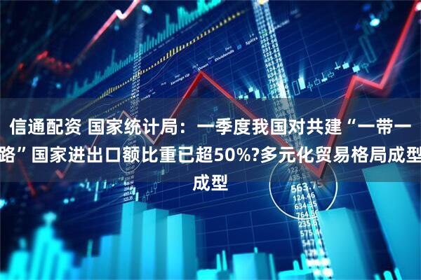 信通配资 国家统计局：一季度我国对共建“一带一路”国家进出口额比重已超50%?多元化贸易格局成型