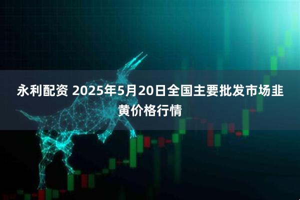 永利配资 2025年5月20日全国主要批发市场韭黄价格行情