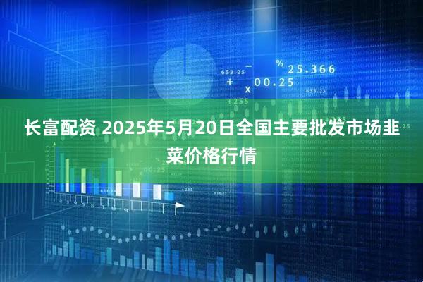 长富配资 2025年5月20日全国主要批发市场韭菜价格行情