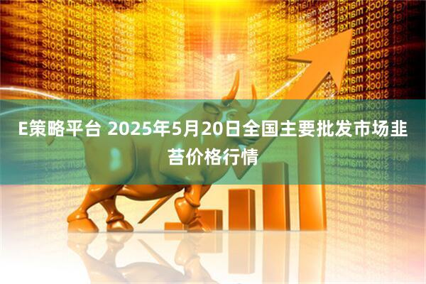 E策略平台 2025年5月20日全国主要批发市场韭苔价格行情
