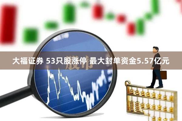 大福证券 53只股涨停 最大封单资金5.57亿元