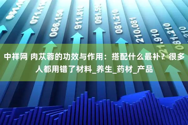 中祥网 肉苁蓉的功效与作用：搭配什么最补？很多人都用错了材料_养生_药材_产品