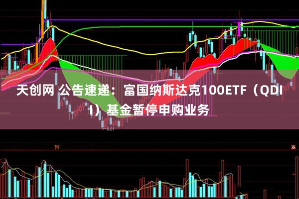 天创网 公告速递：富国纳斯达克100ETF（QDII）基金暂停申购业务