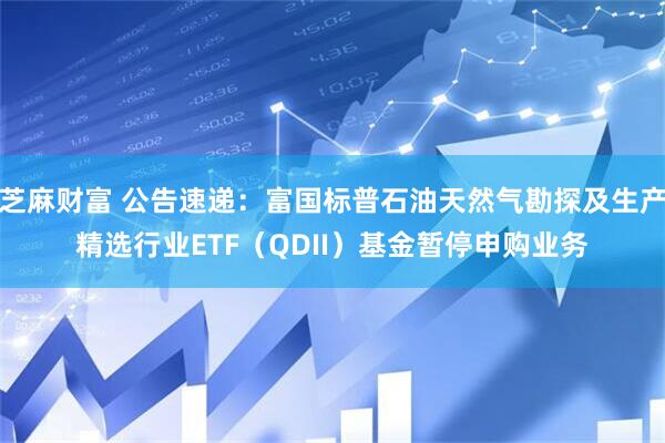 芝麻财富 公告速递：富国标普石油天然气勘探及生产精选行业ETF（QDII）基金暂停申购业务