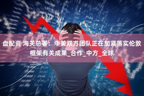 盘配资 海关总署：中美双方团队正在加紧落实伦敦框架有关成果_合作_中方_全球