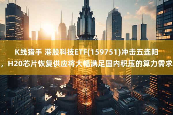 K线猎手 港股科技ETF(159751)冲击五连阳，H20芯片恢复供应将大幅满足国内积压的算力需求