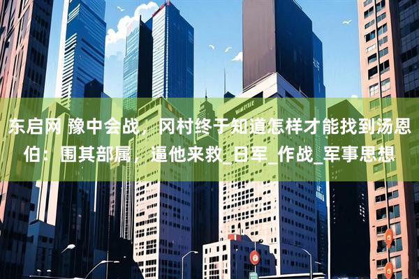 东启网 豫中会战，冈村终于知道怎样才能找到汤恩伯：围其部属，逼他来救_日军_作战_军事思想