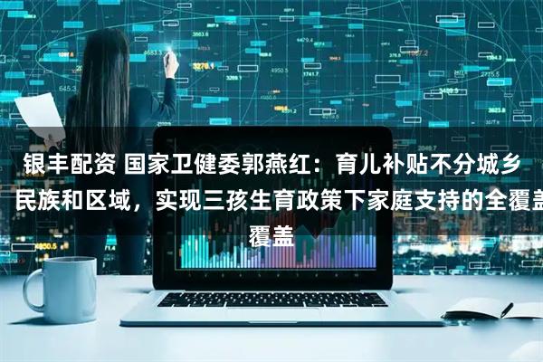 银丰配资 国家卫健委郭燕红：育儿补贴不分城乡、民族和区域，实现三孩生育政策下家庭支持的全覆盖