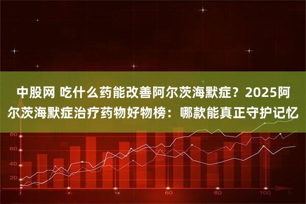 中股网 吃什么药能改善阿尔茨海默症？2025阿尔茨海默症治疗药物好物榜：哪款能真正守护记忆